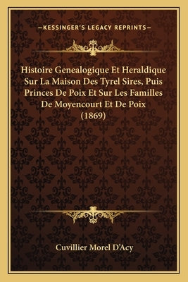 Histoire Genealogique Et Heraldique Sur La Maison Des Tyrel Sires, Puis Princes De Poix Et Sur Les Familles De Moyencourt Et De Poix (1869) by D'Acy, Cuvillier Morel