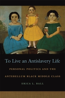 To Live an Antislavery Life: Personal Politics and the Making of the Black Middle Class by Ball, Erica