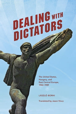 Dealing with Dictators: The United States, Hungary, and East Central Europe, 1942-1989 by Borhi, László