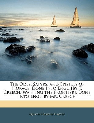 The Odes, Satyrs, and Epistles of Horace. Done Into Engl. [By T. Creech. Wanting the Frontisp.]. Done Into Engl. by Mr. Creech by Flaccus, Quintus Horatius