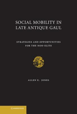 Social Mobility in Late Antique Gaul: Strategies and Opportunities for the Non-Elite by Jones, Allen E.