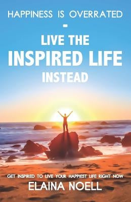 Happiness Is Overrated - Live the Inspired Life Instead: Get Inspired to Live Your Happiest Life Right Now by Noell, Elaina