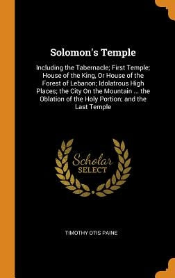 Solomon's Temple: Including the Tabernacle; First Temple; House of the King, Or House of the Forest of Lebanon; Idolatrous High Places; by Paine, Timothy Otis