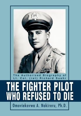 The Fighter Pilot Who Refused to Die: The Authorized Biography of Lt. Col. (ret) Richard Suehr by Nakireru Ph. D., Omoviekovwa a.