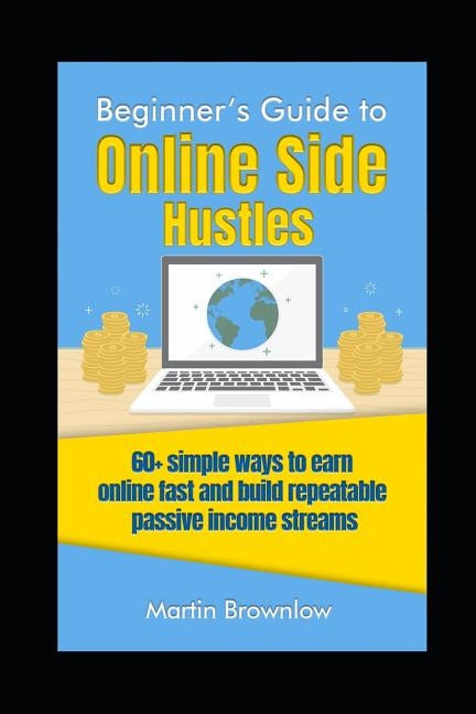 Beginner's Guide to Online Side Hustles: 60+ simple ways to earn online fast and build repeatable passive income streams by Brownlow, Martin