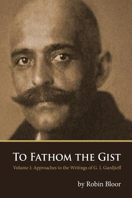 To Fathom the Gist: Volume 1 - Approaches to the Writings of G. I. Gurdjieff by Bloor, Robin