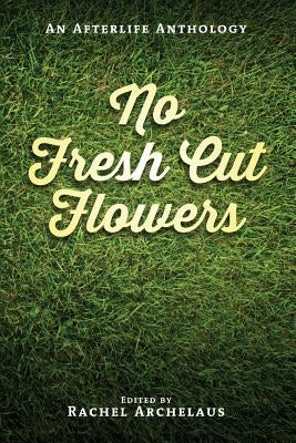 No Fresh Cut Flowers: An Afterlife Anthology by Archelaus, Rachel