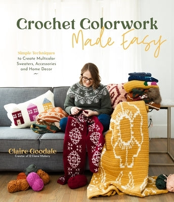 Crochet Colorwork Made Easy: Simple Techniques to Create Multicolor Sweaters, Accessories and Home Decor by Goodale, Claire