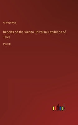 Reports on the Vienna Universal Exhibition of 1873: Part III by Anonymous