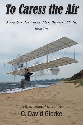 To Caress the Air: Augustus Herring and the Dawn of Flight. Book Two. by Gierke, C. David