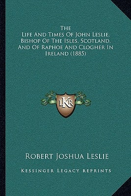 The Life And Times Of John Leslie, Bishop Of The Isles, Scotland, And Of Raphoe And Clogher In Ireland (1885) by Leslie, Robert Joshua