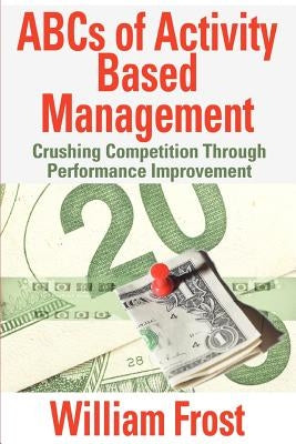 ABCs of Activity Based Management: Crushing Competition Through Performance Improvement by Frost, William