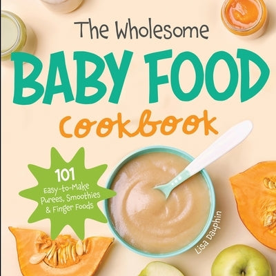 The Wholesome Baby Food Cookbook: 101 Easy-to-Make Purees, Smoothies & Finger Foods by Dauphin, Lisa