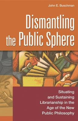 Dismantling the Public Sphere: Situating and Sustaining Librarianship in the Age of the New Public Philosophy by Buschman, John