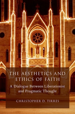 The Aesthetics and Ethics of Faith: A Dialogue Between Liberationist and Pragmatic Thought by Tirres, Christopher D.