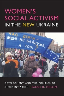 Women's Social Activism in the New Ukraine: Development and the Politics of Differentiation by Phillips, Sarah D.