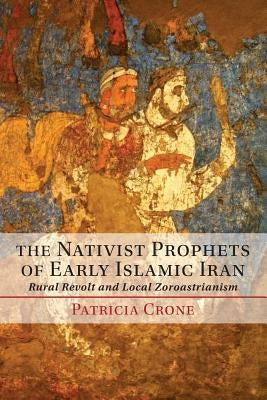 The Nativist Prophets of Early Islamic Iran: Rural Revolt and Local Zoroastrianism by Crone, Patricia