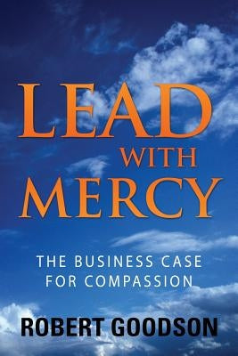 Lead with Mercy: The Business Case for Compassion by Goodson, Robert