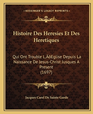 Histoire Des Heresies Et Des Heretiques: Qui Ont Trouble L'Eglise Depuis La Naissance De Jesus-Christ Jusques A Present (1697) by Sainte Garde, Jacques Carel De