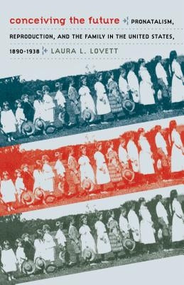 Conceiving the Future: Pronatalism, Reproduction, and the Family in the United States, 1890-1938 by Lovett, Laura L.