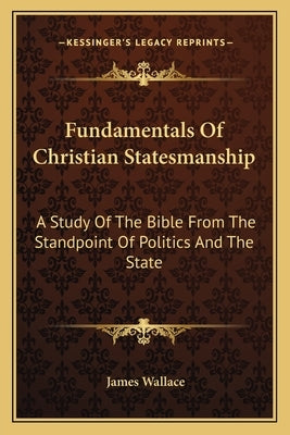 Fundamentals of Christian Statesmanship: A Study of the Bible from the Standpoint of Politics and the State by Wallace, James