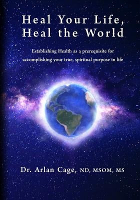 Heal Your Life, Heal the World: Establishing health as a prerequisite for accomplishing your true, spiritual purpose in life by Cage, Arlan