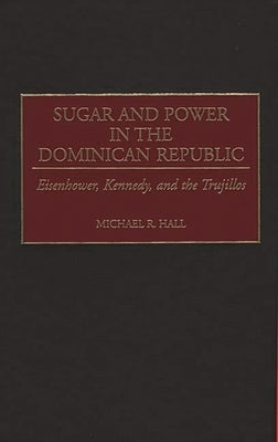 Sugar and Power in the Dominican Republic: Eisenhower, Kennedy, and the Trujillos by Hall, Michael R.