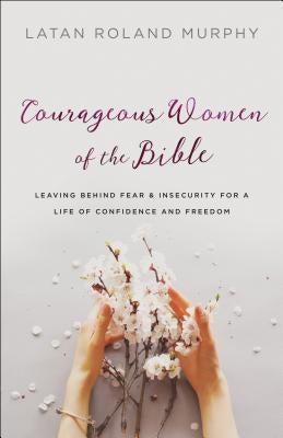 Courageous Women of the Bible: Leaving Behind Fear and Insecurity for a Life of Confidence and Freedom by Murphy, Latan Roland