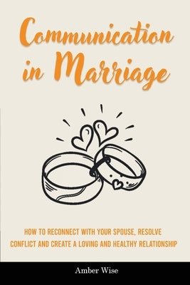 Communication in Marriage: How to Reconnect With Your Spouse, Resolve Conflict and Create a Loving and Healthy Relationship by Wise, Amber