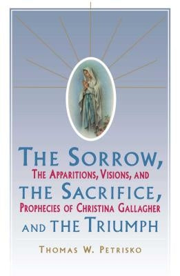 Sorrow, the Sacrifice, and the Triumph: The Apparitions, Visions, and Prophecies of Christina Gallagher by Petrisko, Thomas W.