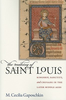 The Making of Saint Louis: Kingship, Sanctity, and Crusade in the Later Middle Ages by Gaposchkin, M. Cecilia