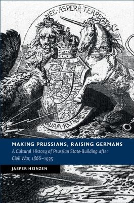 Making Prussians, Raising Germans: A Cultural History of Prussian State-Building After Civil War, 1866-1935 by Heinzen, Jasper