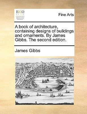 A Book of Architecture, Containing Designs of Buildings and Ornaments. by James Gibbs. the Second Edition. by Gibbs, James