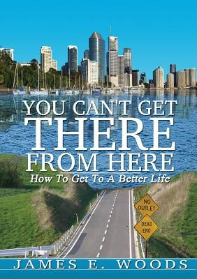 You Can't Get There From Here: How To Get To A Better Life by Woods, James E.