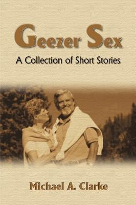 Geezer Sex: A Collection of Short Stories by Clarke, Michael a.