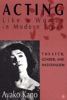 Acting Like a Woman in Modern Japan: Theater, Gender and Nationalism by Kano, A.