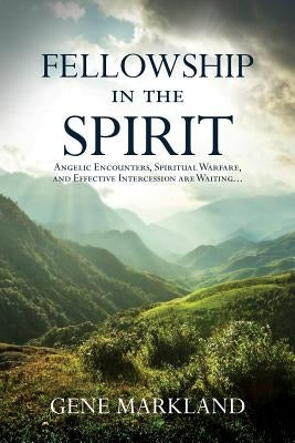 Fellowship in the Spirit: Angelic Encounters, Spiritual Warfare, and Effective Intercession Are Waiting... by Markland, Gene