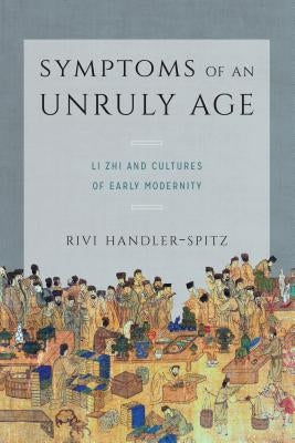 Symptoms of an Unruly Age: Li Zhi and Cultures of Early Modernity by Handler-Spitz, Rivi