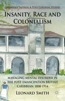 Insanity, Race and Colonialism: Managing Mental Disorder in the Post-Emancipation British Caribbean, 1838-1914 by Smith, L.