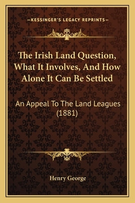 The Irish Land Question, What It Involves, and How Alone It Can Be Settled: An Appeal to the Land Leagues (1881) by George, Henry, Jr.