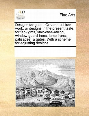 Designs for Gates. Ornamental Iron Work, or Designs in the Present Taste, for Fan-Lights, Stair-Case-Railing, Window-Guard-Irons, Lamp-Irons, Palisade by Multiple Contributors