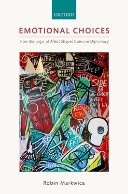 Emotional Choices: How the Logic of Affect Shapes Coercive Diplomacy by Markwica, Robin