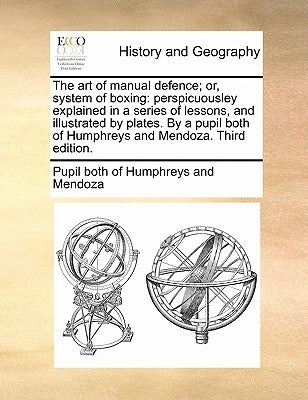 The Art of Manual Defence; Or, System of Boxing: Perspicuousley Explained in a Series of Lessons, and Illustrated by Plates. by a Pupil Both of Humphr by Pupil Both of Humphreys and Mendoza