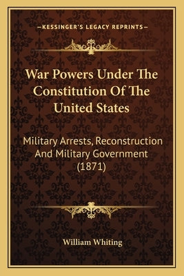 War Powers Under the Constitution of the United States: Military Arrests, Reconstruction and Military Government (1871) by Whiting, William