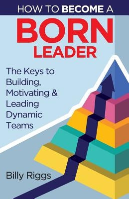 How to Become a Born Leader: Keys to Building, Motivating, and Leading Dynamic Teams by Billy, Riggs