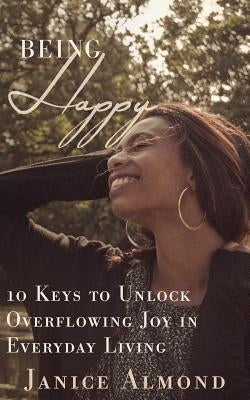 Being Happy: 10 Keys to Unlock Overflowing Joy in Everyday Living by Almond, Janice