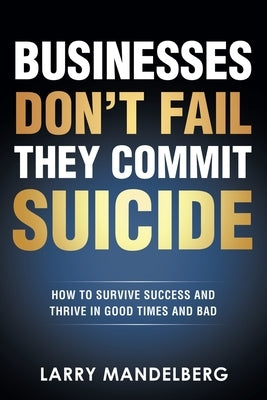 Businesses Don't Fail They Commit Suicide: How to Survive Success and Thrive in Good Times and Bad by Mandelberg, Larry