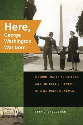 Here, George Washington Was Born: Memory, Material Culture, and the Public History of a National Monument by Bruggeman, Seth C.