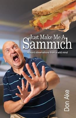 Just Make Me A Sammich: Absurd observations from a wild mind by Ake, Don