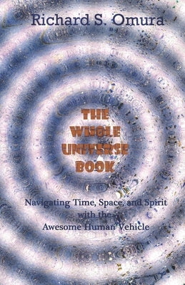 The Whole Universe Book: Navigating Time, Space and Spirit With The Awesome Human Vehicle by Omura, Richard S.